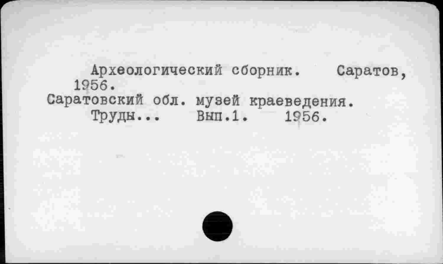 ﻿Археологический сборник. Саратов, 1956.
Саратовский обл. музей краеведения.
Труды... Вып.1. 1956.